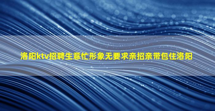 洛阳ktv招聘生意忙形象无要求亲招亲带包住洛阳