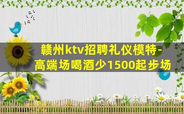 赣州ktv招聘礼仪模特-高端场喝酒少1500起步场